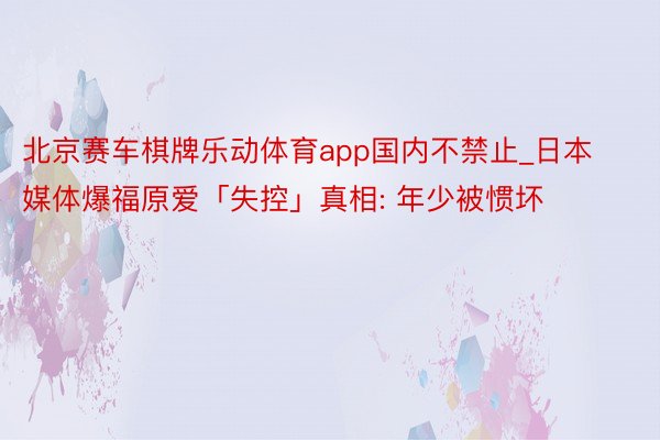 北京赛车棋牌乐动体育app国内不禁止_日本媒体爆福原爱「失控」真相: 年少被惯坏