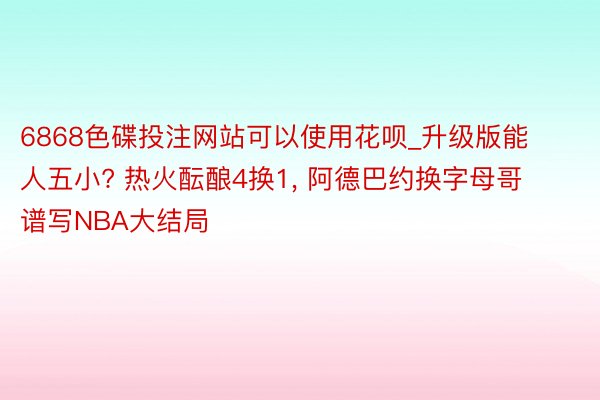 6868色碟投注网站可以使用花呗_升级版能人五小? 热火酝酿4换1, 阿德巴约换字母哥谱写NBA大结局