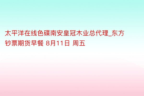 太平洋在线色碟南安皇冠木业总代理_东方钞票期货早餐 8月11日 周五