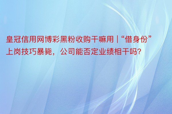 皇冠信用网博彩黑粉收购干嘛用 | “借身份”上岗技巧暴毙，公司能否定业绩相干吗？