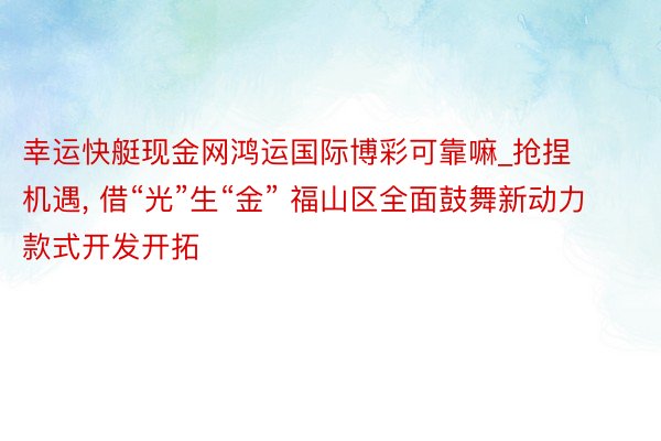 幸运快艇现金网鸿运国际博彩可靠嘛_抢捏机遇, 借“光”生“金” 福山区全面鼓舞新动力款式开发开拓