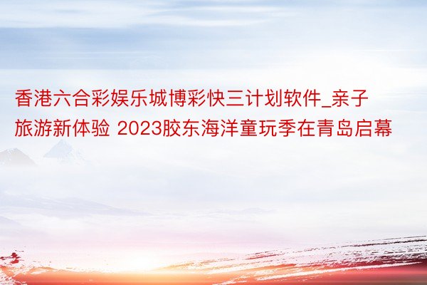 香港六合彩娱乐城博彩快三计划软件_亲子旅游新体验 2023胶东海洋童玩季在青岛启幕