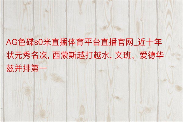 AG色碟s0米直播体育平台直播官网_近十年状元秀名次, 西蒙斯越打越水, 文班、爱德华兹并排第一