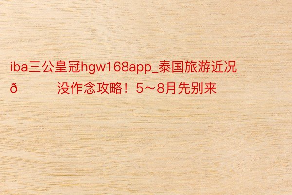 iba三公皇冠hgw168app_泰国旅游近况😂没作念攻略！5～8月先别来