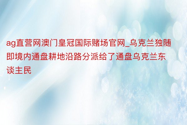 ag直营网澳门皇冠国际赌场官网_乌克兰独随即境内通盘耕地沿路分派给了通盘乌克兰东谈主民