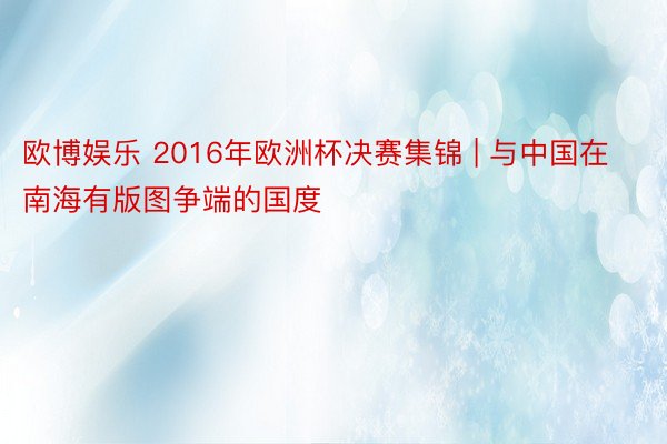 欧博娱乐 2016年欧洲杯决赛集锦 | 与中国在南海有版图争端的国度