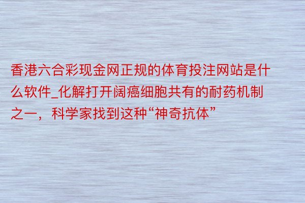 香港六合彩现金网正规的体育投注网站是什么软件_化解打开阔癌细胞共有的耐药机制之一，科学家找到这种“神奇抗体”