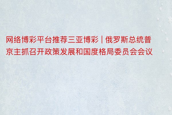 网络博彩平台推荐三亚博彩 | 俄罗斯总统普京主抓召开政策发展和国度格局委员会会议