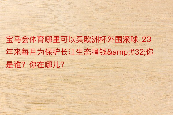 宝马会体育哪里可以买欧洲杯外围滚球_23年来每月为保护长江生态捐钱&#32;你是谁？你在哪儿？