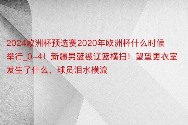 2024欧洲杯预选赛2020年欧洲杯什么时候举行_0-4！新疆男篮被辽篮横扫！望望更衣室发生了什么，球员泪水横流