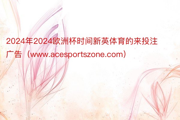 2024年2024欧洲杯时间新英体育的来投注广告（www.acesportszone.com）