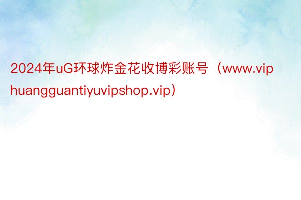 2024年uG环球炸金花收博彩账号（www.viphuangguantiyuvipshop.vip）