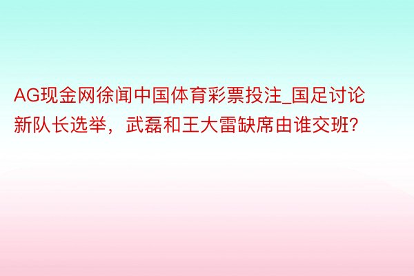 AG现金网徐闻中国体育彩票投注_国足讨论新队长选举，武磊和王大雷缺席由谁交班？