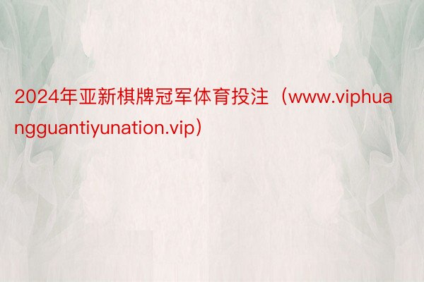 2024年亚新棋牌冠军体育投注（www.viphuangguantiyunation.vip）