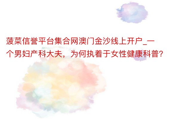 菠菜信誉平台集合网澳门金沙线上开户_一个男妇产科大夫，为何执着于女性健康科普？