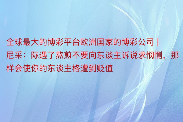 全球最大的博彩平台欧洲国家的博彩公司 | 尼采：际遇了熬煎不要向东谈主诉说求悯恻，那样会使你的东谈主格遭到贬值