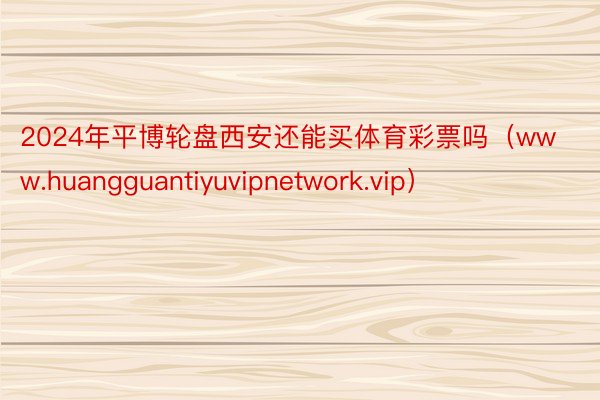 2024年平博轮盘西安还能买体育彩票吗（www.huangguantiyuvipnetwork.vip）