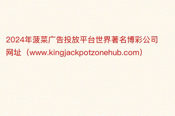 2024年菠菜广告投放平台世界著名博彩公司网址（www.kingjackpotzonehub.com）