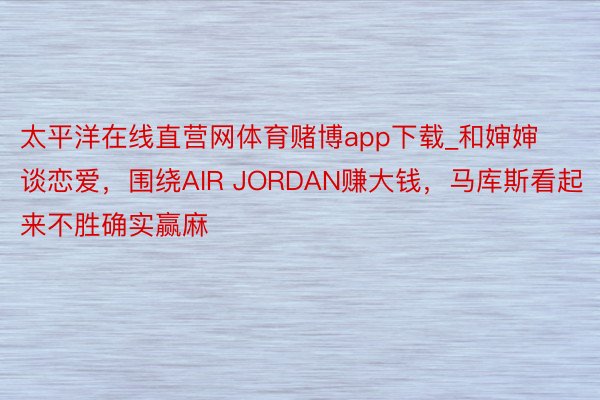 太平洋在线直营网体育赌博app下载_和婶婶谈恋爱，围绕AIR JORDAN赚大钱，马库斯看起来不胜确实赢麻