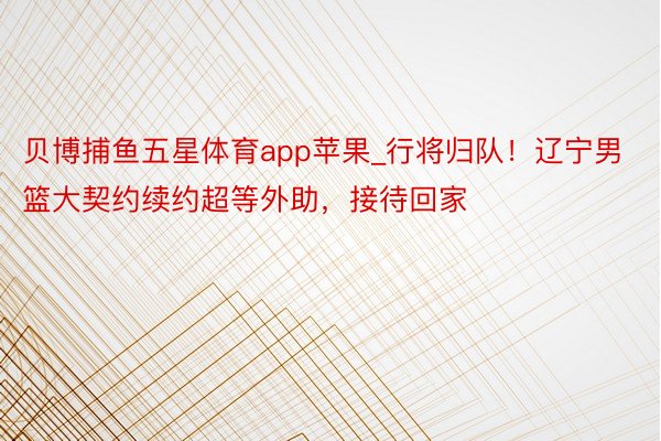 贝博捕鱼五星体育app苹果_行将归队！辽宁男篮大契约续约超等外助，接待回家