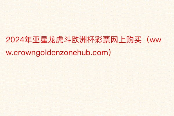 2024年亚星龙虎斗欧洲杯彩票网上购买（www.crowngoldenzonehub.com）