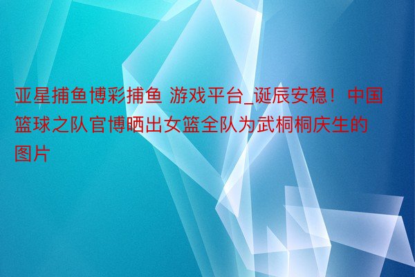 亚星捕鱼博彩捕鱼 游戏平台_诞辰安稳！中国篮球之队官博晒出女篮全队为武桐桐庆生的图片