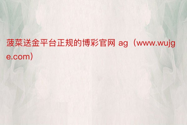 菠菜送金平台正规的博彩官网 ag（www.wujge.com）