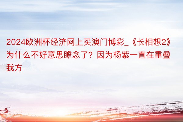 2024欧洲杯经济网上买澳门博彩_《长相想2》为什么不好意思瞻念了？因为杨紫一直在重叠我方