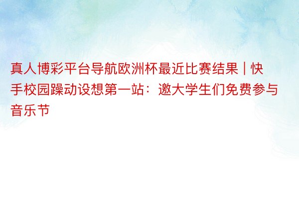 真人博彩平台导航欧洲杯最近比赛结果 | 快手校园躁动设想第一站：邀大学生们免费参与音乐节