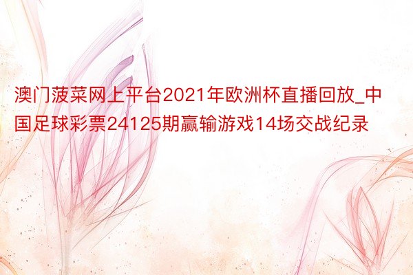 澳门菠菜网上平台2021年欧洲杯直播回放_中国足球彩票24125期赢输游戏14场交战纪录