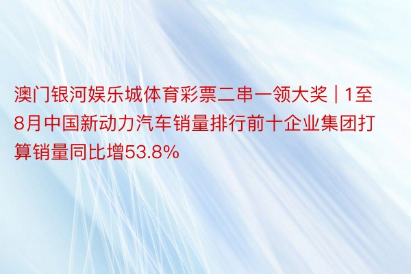 澳门银河娱乐城体育彩票二串一领大奖 | 1至8月中国新动力汽车销量排行前十企业集团打算销量同比增53.8%