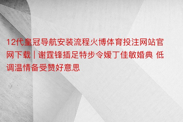 12代皇冠导航安装流程火博体育投注网站官网下载 | 谢霆锋插足特步令嫒丁佳敏婚典 低调温情备受赞好意思