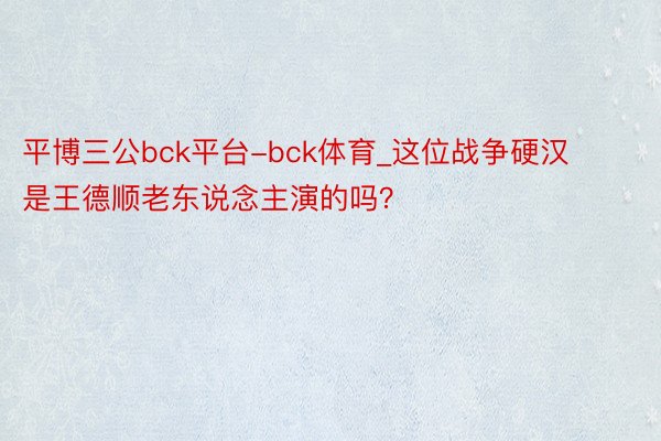 平博三公bck平台-bck体育_这位战争硬汉是王德顺老东说念主演的吗？