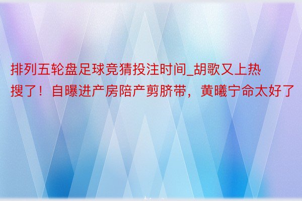 排列五轮盘足球竞猜投注时间_胡歌又上热搜了！自曝进产房陪产剪脐带，黄曦宁命太好了