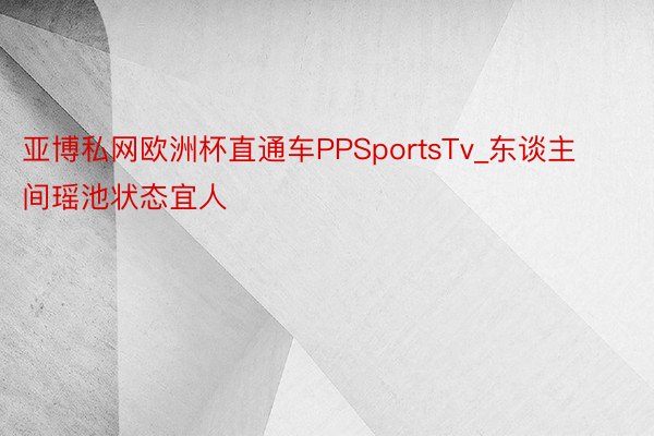 亚博私网欧洲杯直通车PPSportsTv_东谈主间瑶池状态宜人