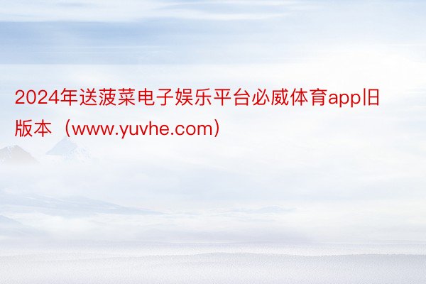 2024年送菠菜电子娱乐平台必威体育app旧版本（www.yuvhe.com）