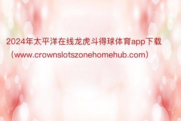 2024年太平洋在线龙虎斗得球体育app下载（www.crownslotszonehomehub.com）