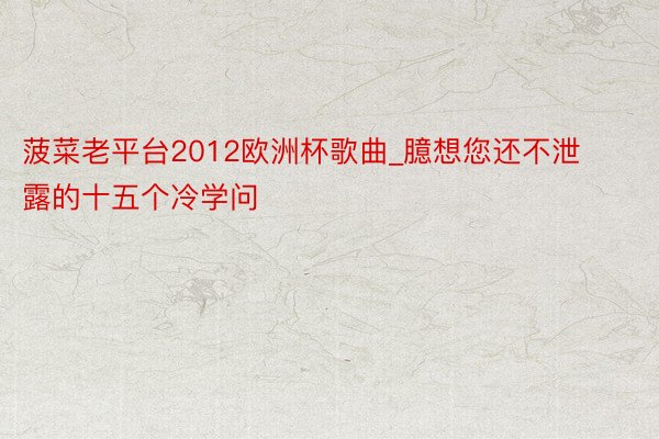 菠菜老平台2012欧洲杯歌曲_臆想您还不泄露的十五个冷学问