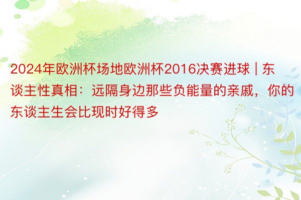 2024年欧洲杯场地欧洲杯2016决赛进球 | 东谈主性真相：远隔身边那些负能量的亲戚，你的东谈主生会比现时好得多