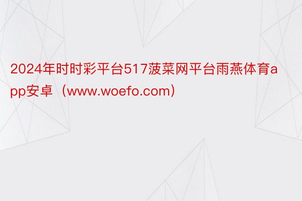 2024年时时彩平台517菠菜网平台雨燕体育app安卓（www.woefo.com）