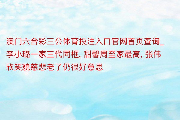 澳门六合彩三公体育投注入口官网首页查询_李小璐一家三代同框, 甜馨周至家最高, 张伟欣笑貌慈悲老了仍很好意思