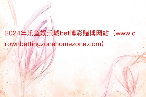 2024年乐鱼娱乐城bet博彩赌博网站（www.crownbettingzonehomezone.com）