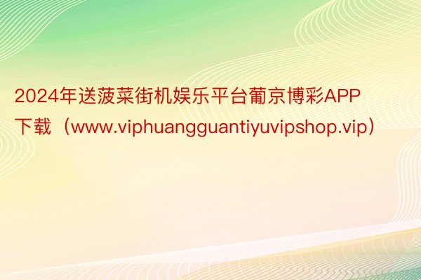 2024年送菠菜街机娱乐平台葡京博彩APP下载（www.viphuangguantiyuvipshop.vip）