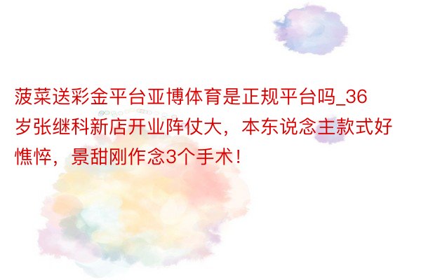 菠菜送彩金平台亚博体育是正规平台吗_36岁张继科新店开业阵仗大，本东说念主款式好憔悴，景甜刚作念3个手术！