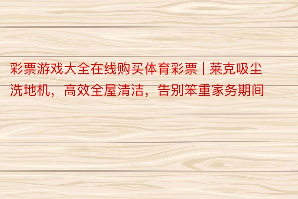 彩票游戏大全在线购买体育彩票 | 莱克吸尘洗地机，高效全屋清洁，告别笨重家务期间