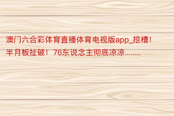 澳门六合彩体育直播体育电视版app_挖槽！半月板扯破！76东说念主彻底凉凉........