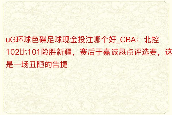 uG环球色碟足球现金投注哪个好_CBA：北控102比101险胜新疆，赛后于嘉诚恳点评选赛，这是一场丑陋的告捷