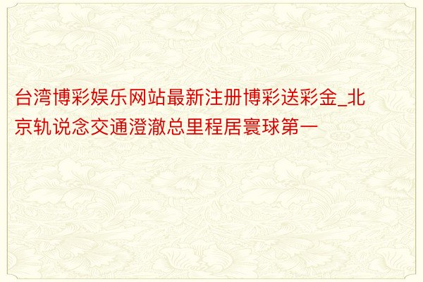 台湾博彩娱乐网站最新注册博彩送彩金_北京轨说念交通澄澈总里程居寰球第一