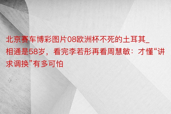 北京赛车博彩图片08欧洲杯不死的土耳其_相通是58岁，看完李若彤再看周慧敏：才懂“讲求调换”有多可怕