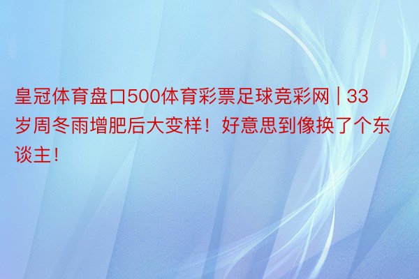 皇冠体育盘口500体育彩票足球竞彩网 | 33岁周冬雨增肥后大变样！好意思到像换了个东谈主！